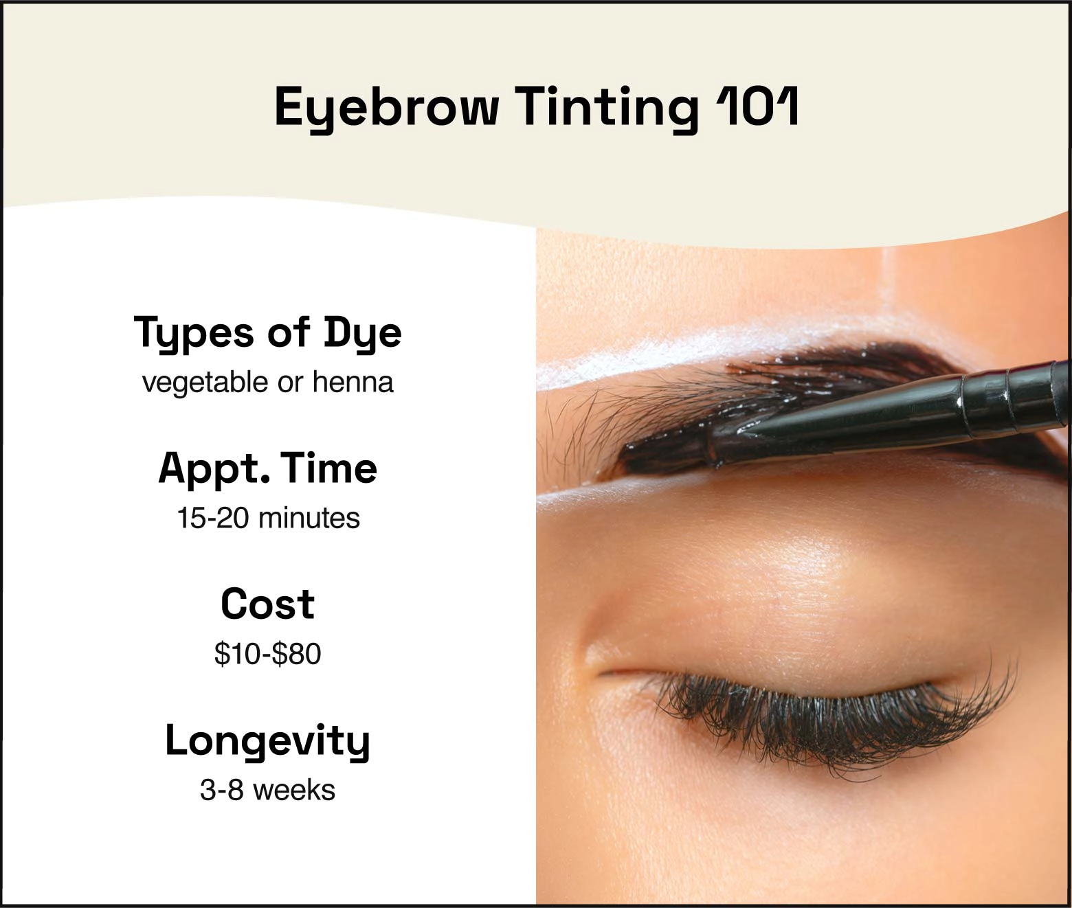 You can get an eyebrow tint with vegetable- or henna-based dye. The appointment takes 15 to 20 minutes, costs $10 to $80, and lasts three to eight weeks.