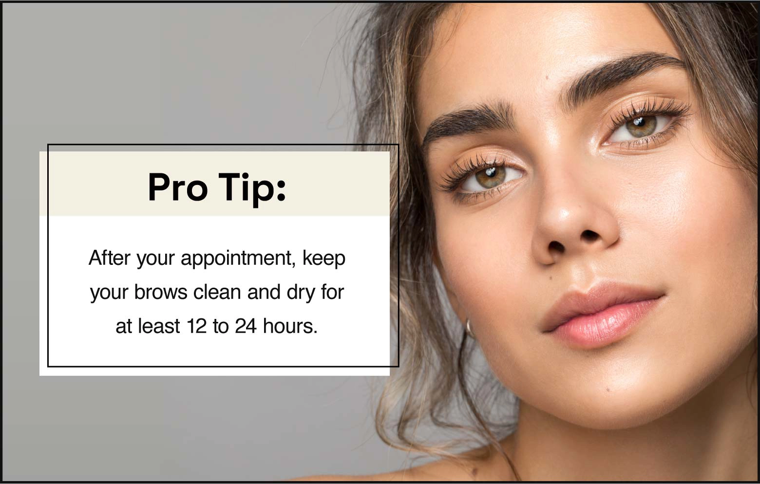 After your appointment, keep your brows clean and dry for 12 to 24 hours.