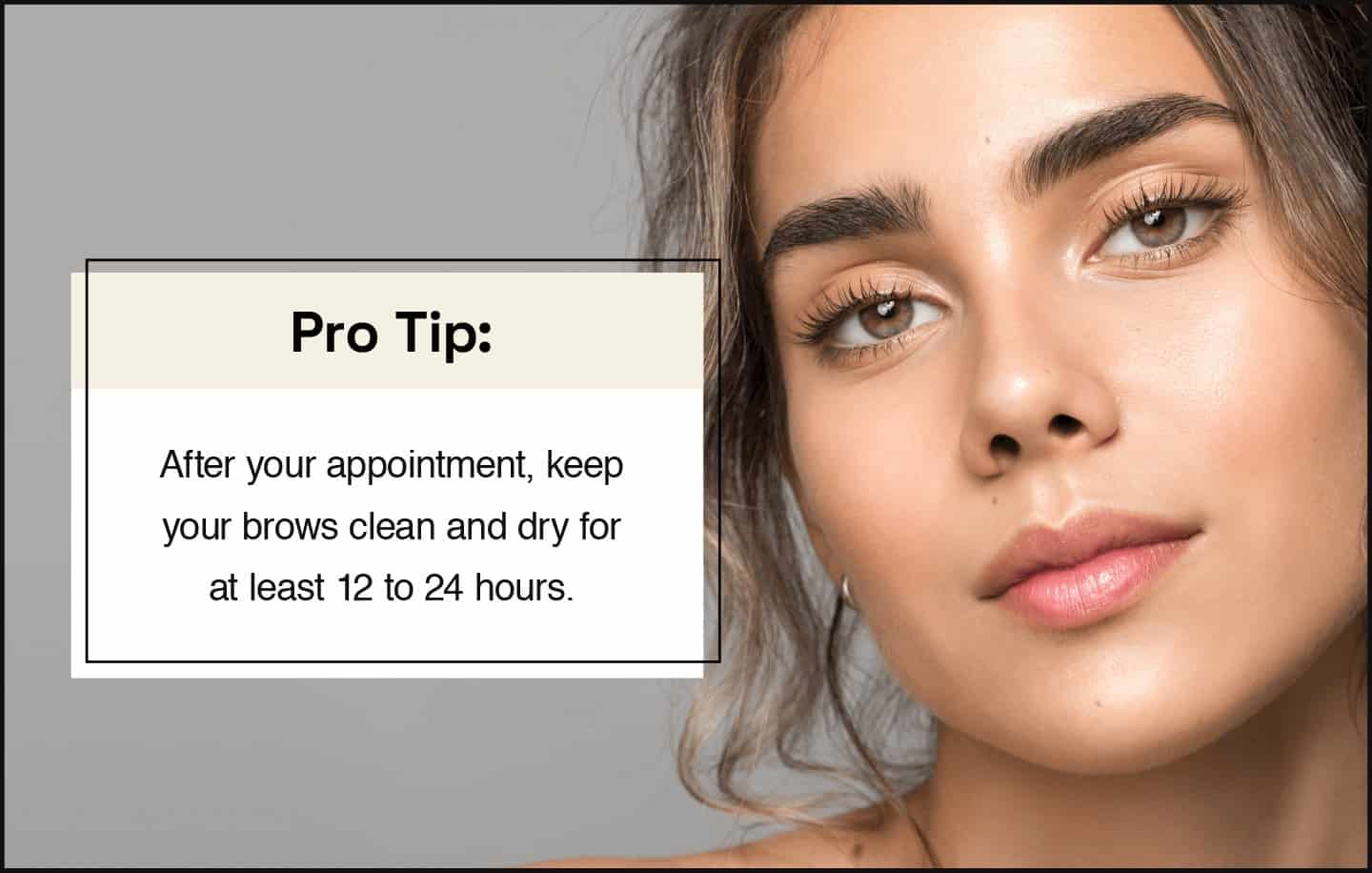 pro tip after your appointment, keep your brows clean and dry for at least 12 to 24 hours