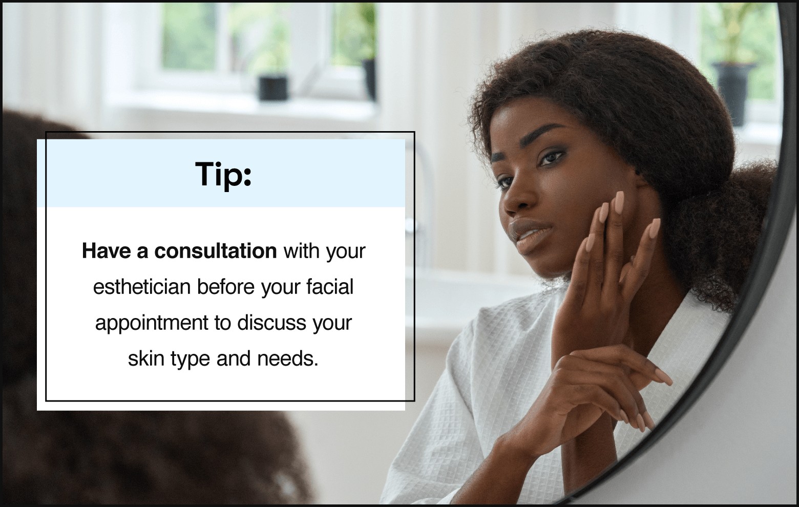 text on the left saying “tip: have a consultation withyour esthetician before your facial appointment to discuss your skin type and needs.” with photo on the right showing person with natural hair pulled back, wearing a robe, and looking at reflection in the mirror
