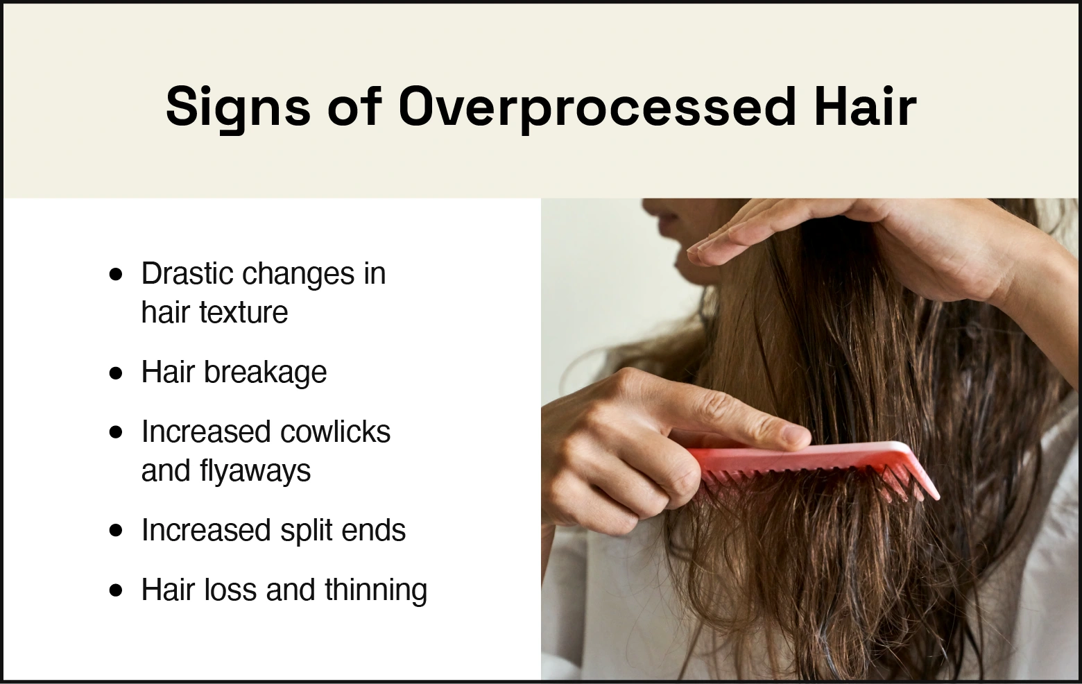 Signs of over processed hair are drastic changes in hair texture, unexplained hair breakage, increased cowlicks and flyaways, increased split ends, hair loss, and thinning.