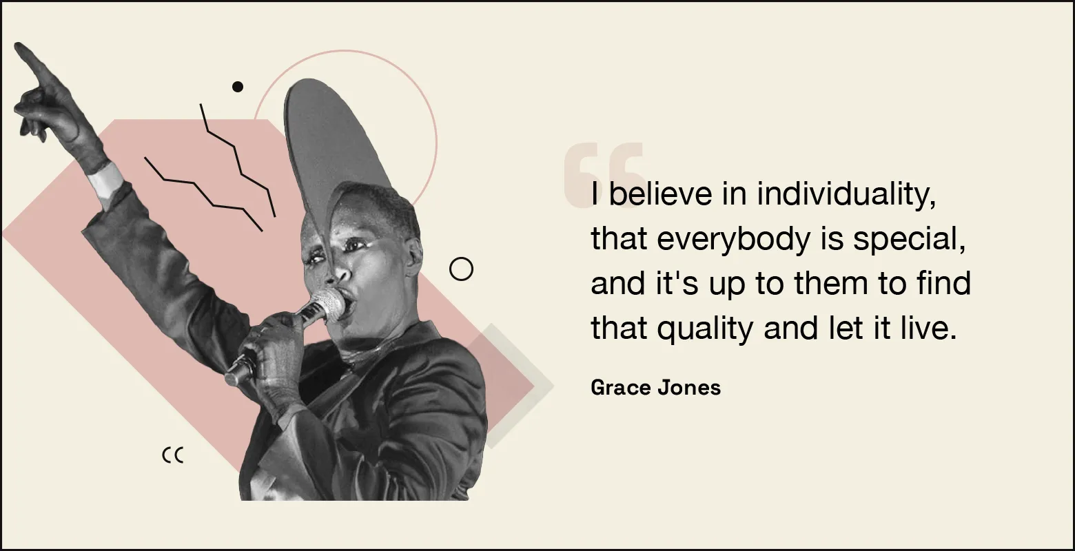 “I believe in individuality, that everybody is special, and it’s up to them to find that quality and let it live.” — Grace Jones.
