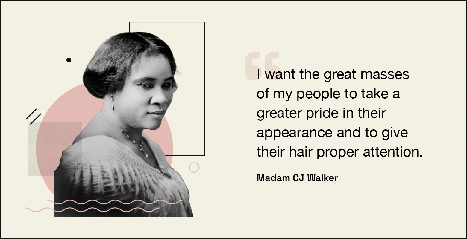 “I want the great masses of my people to take a greater pride in their appearance and to give their hair proper attention.” — Madam C.J. Walker.